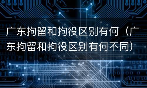 广东拘留和拘役区别有何（广东拘留和拘役区别有何不同）