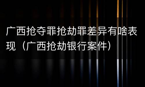 广西抢夺罪抢劫罪差异有啥表现（广西抢劫银行案件）