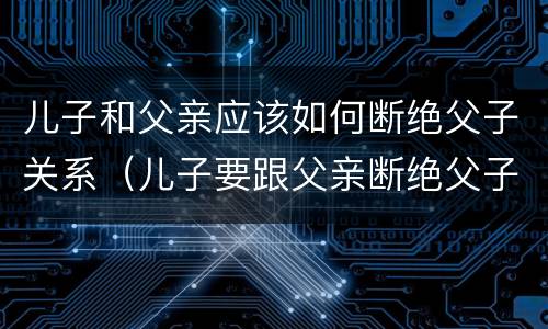 儿子和父亲应该如何断绝父子关系（儿子要跟父亲断绝父子关系）