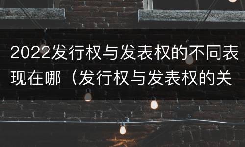 2022发行权与发表权的不同表现在哪（发行权与发表权的关系）