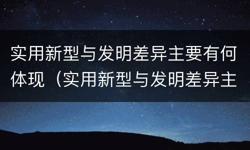 实用新型与发明差异主要有何体现（实用新型与发明差异主要有何体现呢）