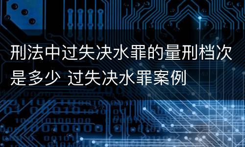 刑法中过失决水罪的量刑档次是多少 过失决水罪案例