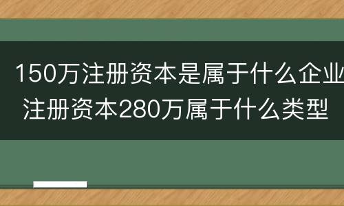 150万注册资本是属于什么企业 注册资本280万属于什么类型企业