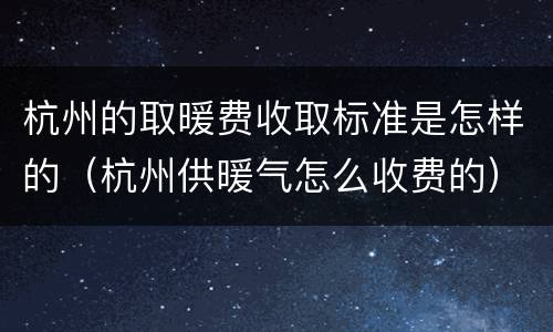 杭州的取暖费收取标准是怎样的（杭州供暖气怎么收费的）