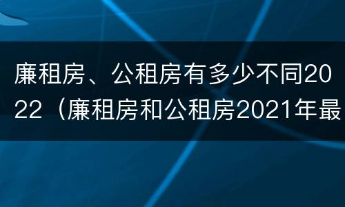 廉租房、公租房有多少不同2022（廉租房和公租房2021年最新通知）