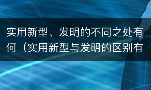 实用新型、发明的不同之处有何（实用新型与发明的区别有哪些）