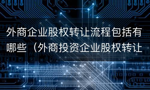外商企业股权转让流程包括有哪些（外商投资企业股权转让流程）