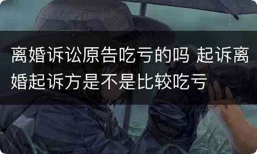 离婚诉讼原告吃亏的吗 起诉离婚起诉方是不是比较吃亏