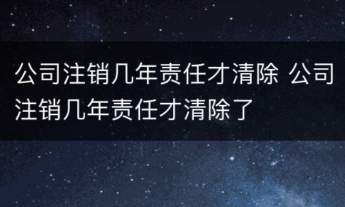 公司注销几年责任才清除 公司注销几年责任才清除了
