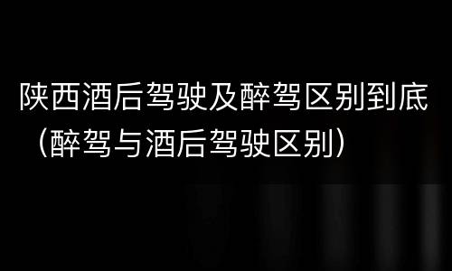 陕西酒后驾驶及醉驾区别到底（醉驾与酒后驾驶区别）