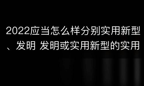 2022应当怎么样分别实用新型、发明 发明或实用新型的实用性