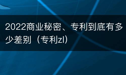 2022商业秘密、专利到底有多少差别（专利zl）