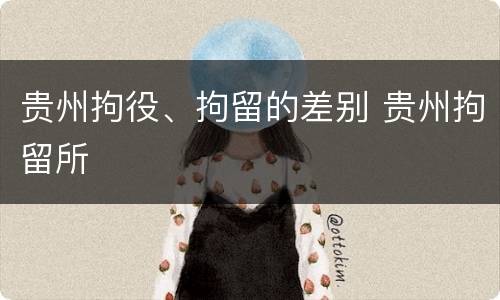 贵州拘役、拘留的差别 贵州拘留所