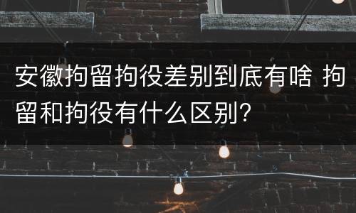 安徽拘留拘役差别到底有啥 拘留和拘役有什么区别?