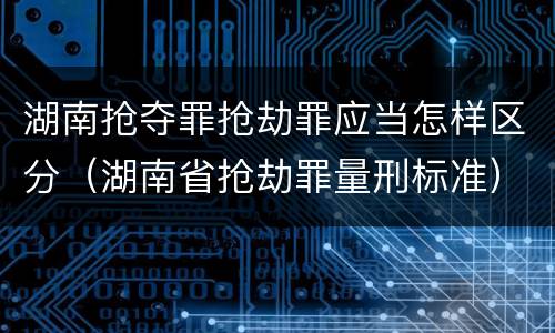 湖南抢夺罪抢劫罪应当怎样区分（湖南省抢劫罪量刑标准）