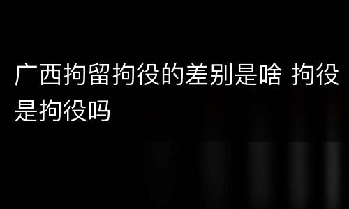 广西拘留拘役的差别是啥 拘役是拘役吗