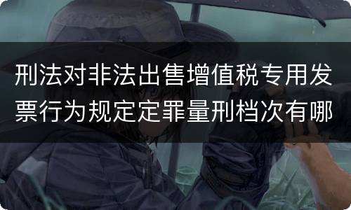 刑法对非法出售增值税专用发票行为规定定罪量刑档次有哪些