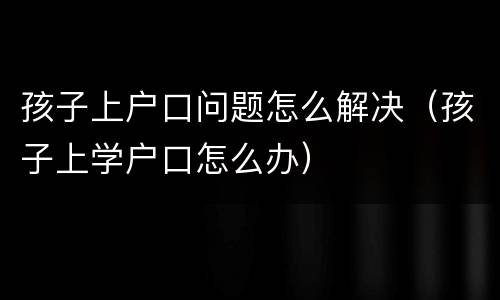 孩子上户口问题怎么解决（孩子上学户口怎么办）