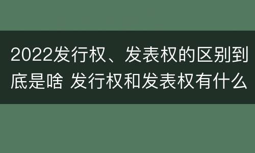 2022发行权、发表权的区别到底是啥 发行权和发表权有什么区别
