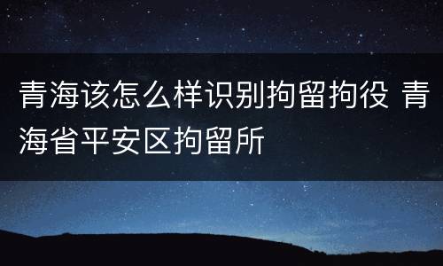 青海该怎么样识别拘留拘役 青海省平安区拘留所