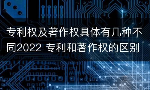 专利权及著作权具体有几种不同2022 专利和著作权的区别