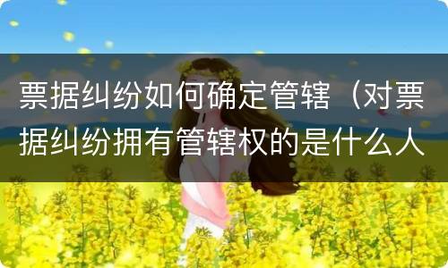 票据纠纷如何确定管辖（对票据纠纷拥有管辖权的是什么人民法院）