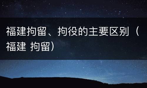 福建拘留、拘役的主要区别（福建 拘留）