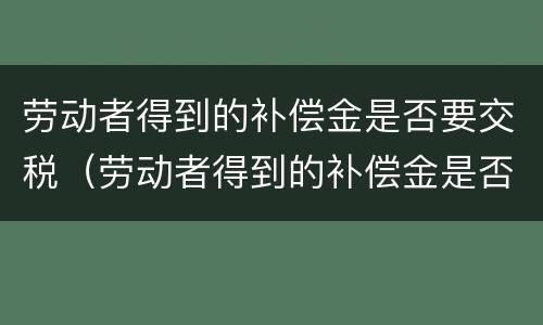 劳动者得到的补偿金是否要交税（劳动者得到的补偿金是否要交税费）