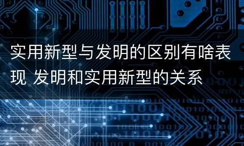 实用新型与发明的区别有啥表现 发明和实用新型的关系