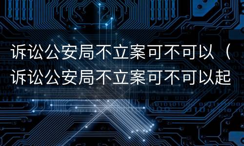 诉讼公安局不立案可不可以（诉讼公安局不立案可不可以起诉）