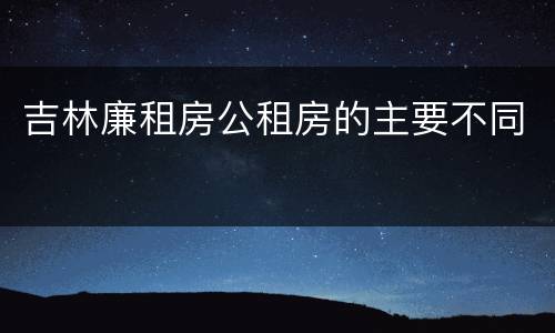 吉林廉租房公租房的主要不同