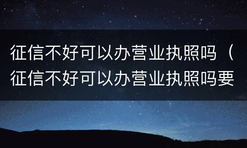 征信不好可以办营业执照吗（征信不好可以办营业执照吗要多少钱）