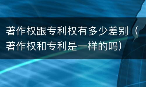 著作权跟专利权有多少差别（著作权和专利是一样的吗）