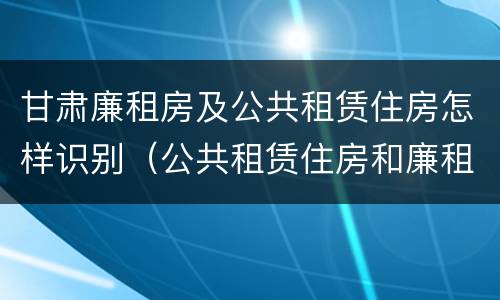 甘肃廉租房及公共租赁住房怎样识别（公共租赁住房和廉租房的联系）