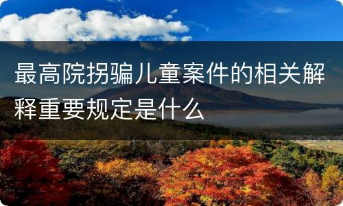 最高院拐骗儿童案件的相关解释重要规定是什么