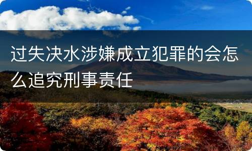 过失决水涉嫌成立犯罪的会怎么追究刑事责任