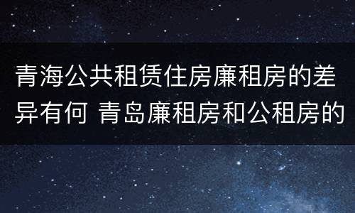 青海公共租赁住房廉租房的差异有何 青岛廉租房和公租房的区别
