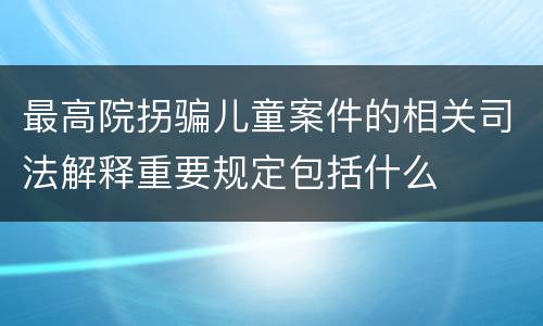 最高院拐骗儿童案件的相关司法解释重要规定包括什么