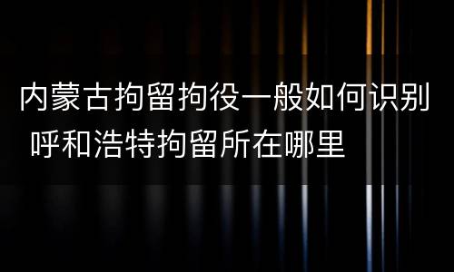 内蒙古拘留拘役一般如何识别 呼和浩特拘留所在哪里