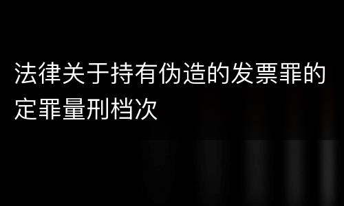 法律关于持有伪造的发票罪的定罪量刑档次