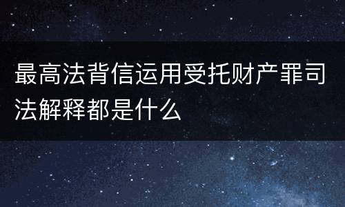 最高法背信运用受托财产罪司法解释都是什么