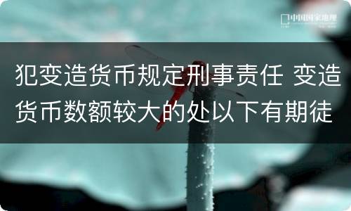 犯变造货币规定刑事责任 变造货币数额较大的处以下有期徒刑