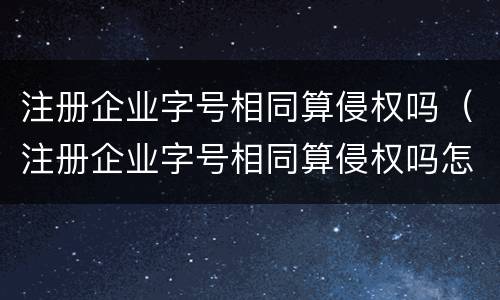 注册企业字号相同算侵权吗（注册企业字号相同算侵权吗怎么处理）