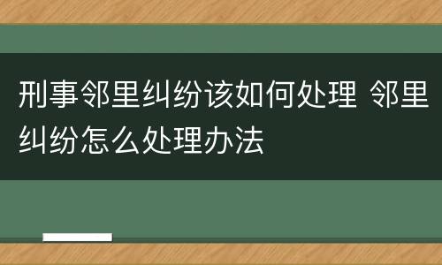 刑事邻里纠纷该如何处理 邻里纠纷怎么处理办法