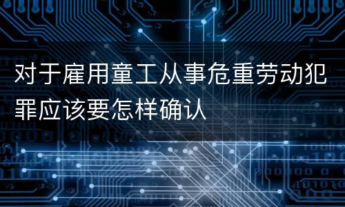对于雇用童工从事危重劳动犯罪应该要怎样确认
