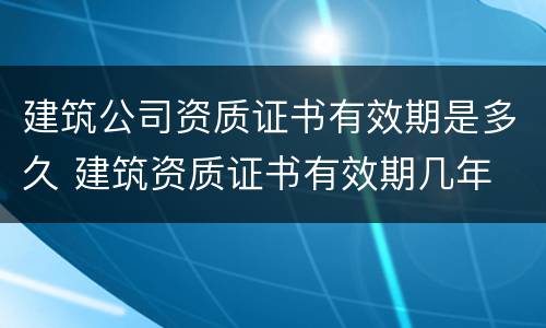 建筑公司资质证书有效期是多久 建筑资质证书有效期几年