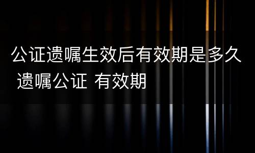 公证遗嘱生效后有效期是多久 遗嘱公证 有效期