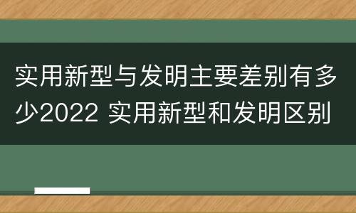 实用新型与发明主要差别有多少2022 实用新型和发明区别