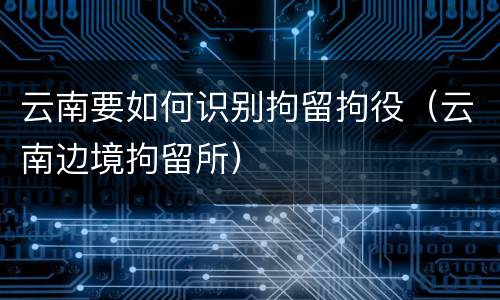 云南要如何识别拘留拘役（云南边境拘留所）