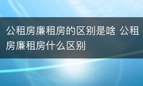 公租房廉租房的区别是啥 公租房廉租房什么区别
